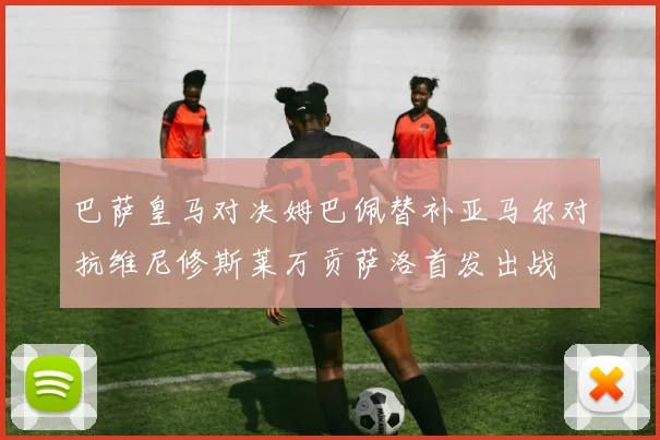 巴萨皇马对决姆巴佩替补亚马尔对抗维尼修斯莱万贡萨洛首发出战
