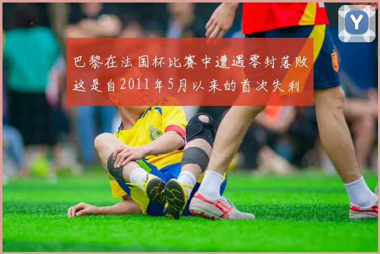 巴黎在法国杯比赛中遭遇零封落败这是自2011年5月以来的首次失利