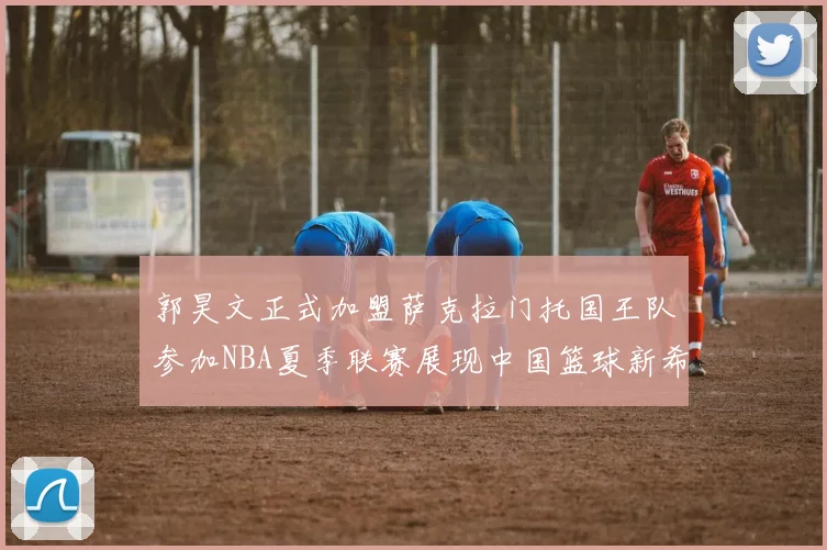 郭昊文正式加盟萨克拉门托国王队参加NBA夏季联赛展现中国篮球新希望
