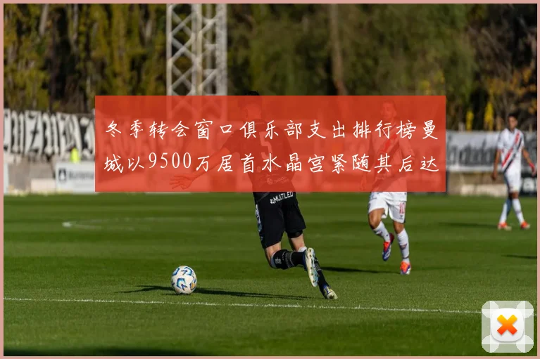 冬季转会窗口俱乐部支出排行榜曼城以9500万居首水晶宫紧随其后达8970万