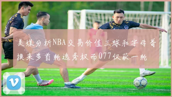 美媒分析NBA交易价值三球和字母哥换来多首轮选秀权而077仅获一轮