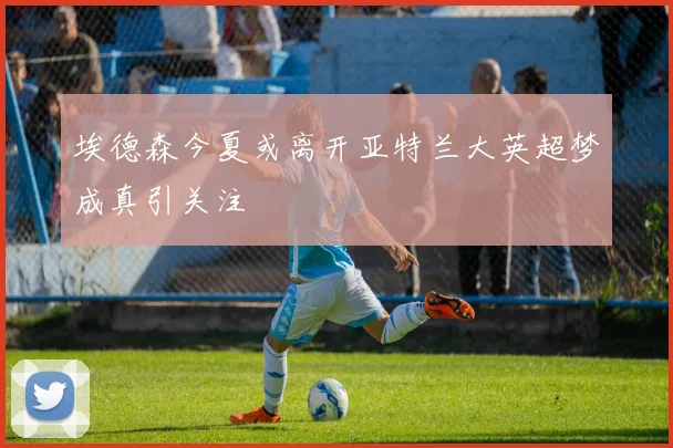 埃德森今夏或离开亚特兰大英超梦成真引关注