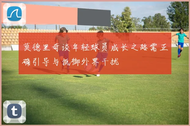 莫德里奇谈年轻球员成长之路需正确引导与抵御外界干扰