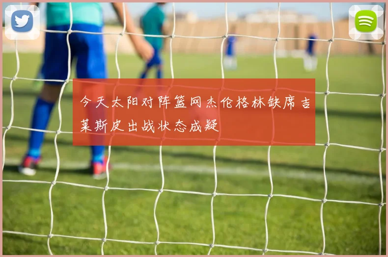 今天太阳对阵篮网杰伦格林缺席吉莱斯皮出战状态成疑