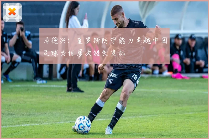 马德兴：奎罗斯防守能力卓越中国足球为何屡次错失良机