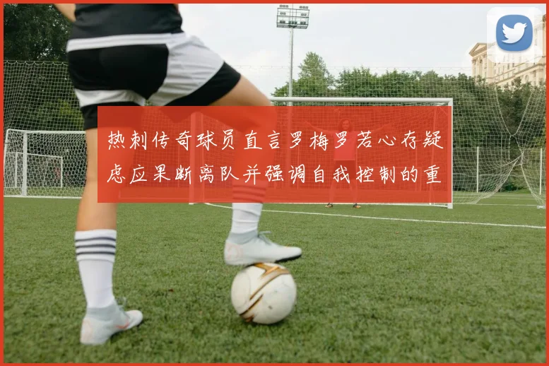 热刺传奇球员直言罗梅罗若心存疑虑应果断离队并强调自我控制的重要性