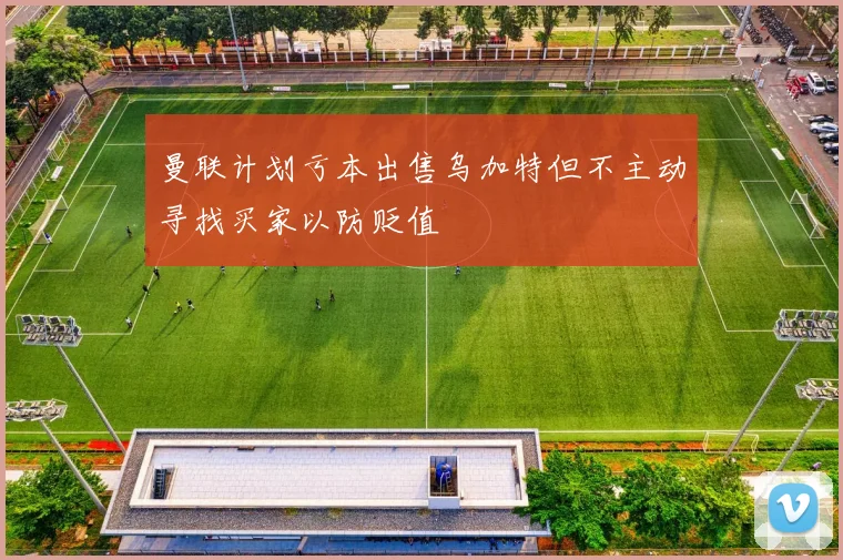曼联计划亏本出售乌加特但不主动寻找买家以防贬值