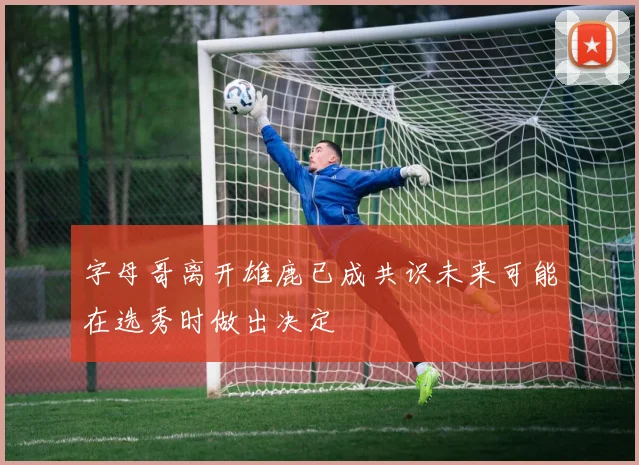 字母哥离开雄鹿已成共识未来可能在选秀时做出决定