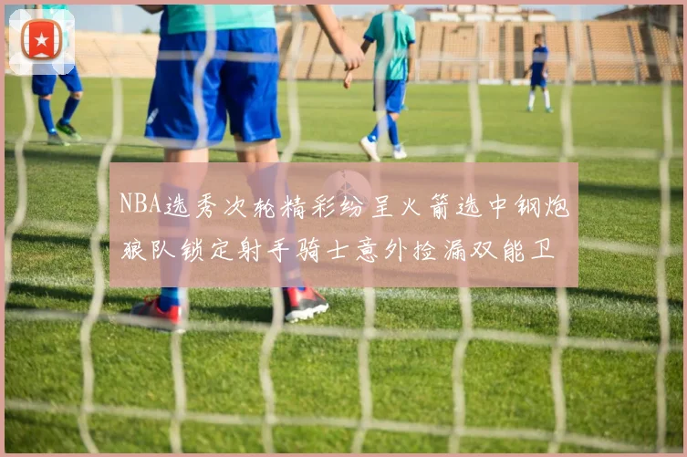 NBA选秀次轮精彩纷呈火箭选中钢炮狼队锁定射手骑士意外捡漏双能卫