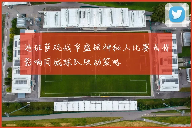迪班萨观战华盛顿神秘人比赛或将影响同城球队联动策略