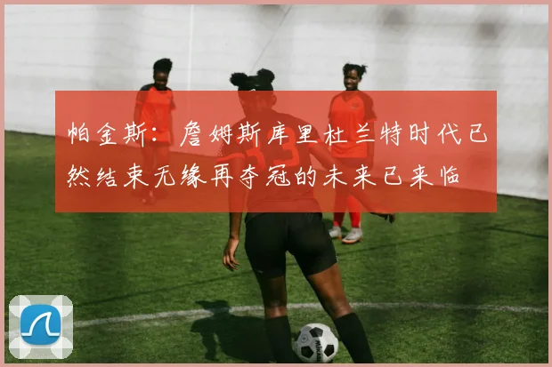 帕金斯：詹姆斯库里杜兰特时代已然结束无缘再夺冠的未来已来临