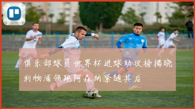 俱乐部球员世界杯进球助攻榜揭晓利物浦领跑阿森纳紧随其后