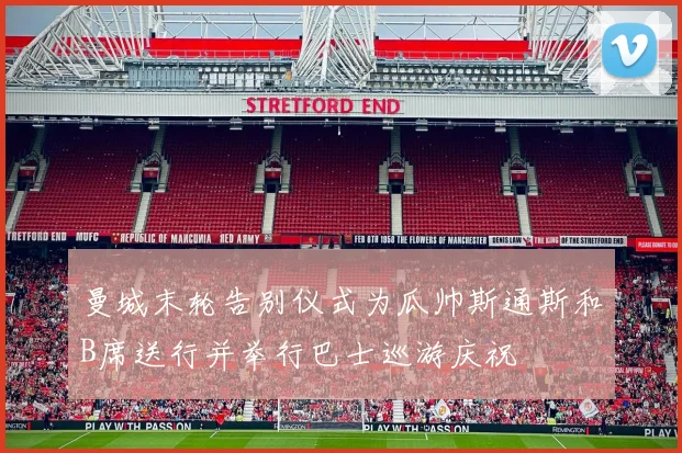 曼城末轮告别仪式为瓜帅斯通斯和B席送行并举行巴士巡游庆祝