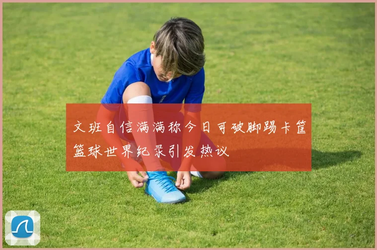 文班自信满满称今日可破脚踢卡筐篮球世界纪录引发热议
