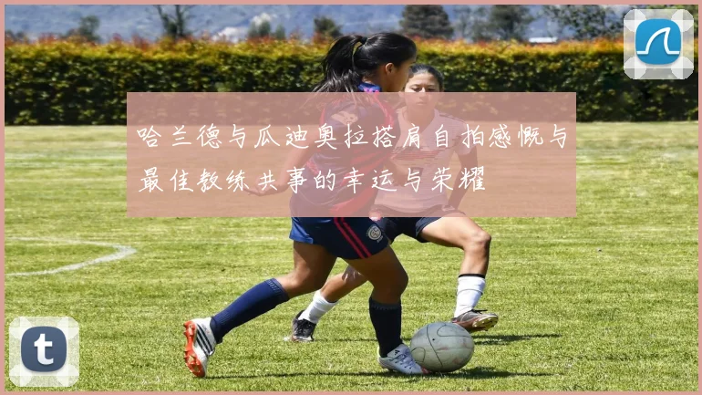 哈兰德与瓜迪奥拉搭肩自拍感慨与最佳教练共事的幸运与荣耀