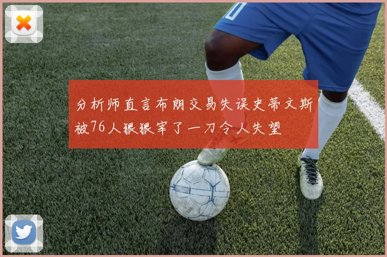 分析师直言布朗交易失误史蒂文斯被76人狠狠宰了一刀令人失望