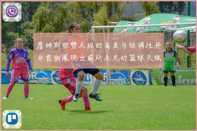 詹姆斯称赞文班的高度与协调性并非首例展现出前所未见的篮球天赋