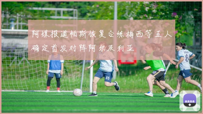 阿媒报道帕斯恢复合练梅西等五人确定首发对阵阿尔及利亚