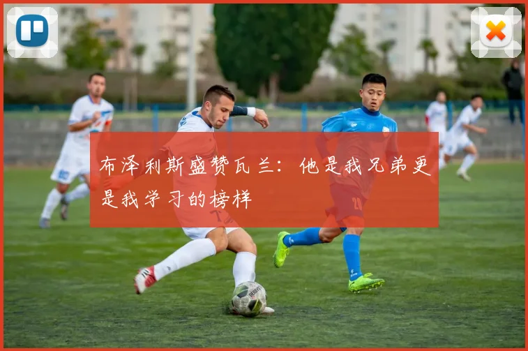 布泽利斯盛赞瓦兰：他是我兄弟更是我学习的榜样