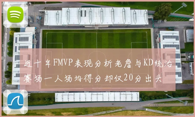 近十年FMVP表现分析老詹与KD统治赛场一人场均得分却仅20分出头
