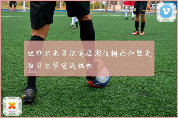 纽维尔老男孩高层期待梅西加盟更盼贝尔萨重返执教