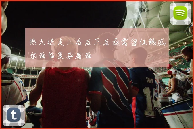 热火送走三名后卫后亟需留住鲍威尔面临复杂局面