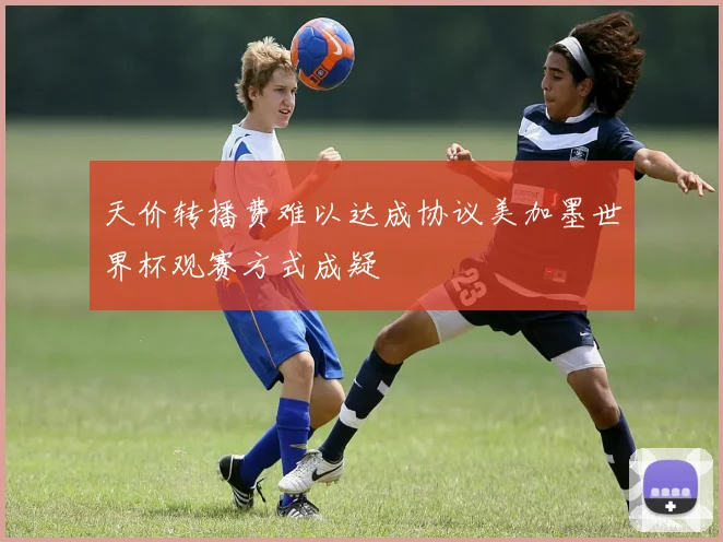 天价转播费难以达成协议美加墨世界杯观赛方式成疑