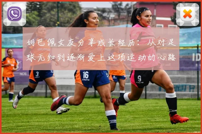 姆巴佩女友分享成长经历：从对足球无知到逐渐爱上这项运动的心路历程