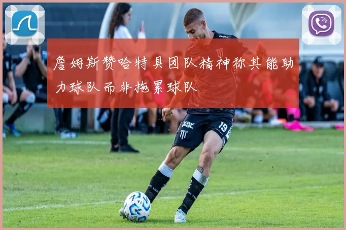 詹姆斯赞哈特具团队精神称其能助力球队而非拖累球队